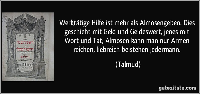 Werktätige Hilfe ist mehr als Almosengeben. Dies geschieht mit Geld und Geldeswert, jenes mit Wort und Tat; Almosen kann man nur Armen reichen, liebreich beistehen jedermann. (Talmud)