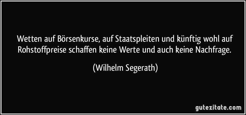 Wetten auf Börsenkurse, auf Staatspleiten und künftig wohl auf Rohstoffpreise schaffen keine Werte und auch keine Nachfrage. (Wilhelm Segerath)