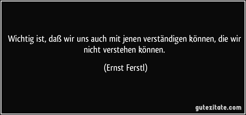 Wichtig ist, daß wir uns auch mit jenen verständigen können, die wir nicht verstehen können. (Ernst Ferstl)