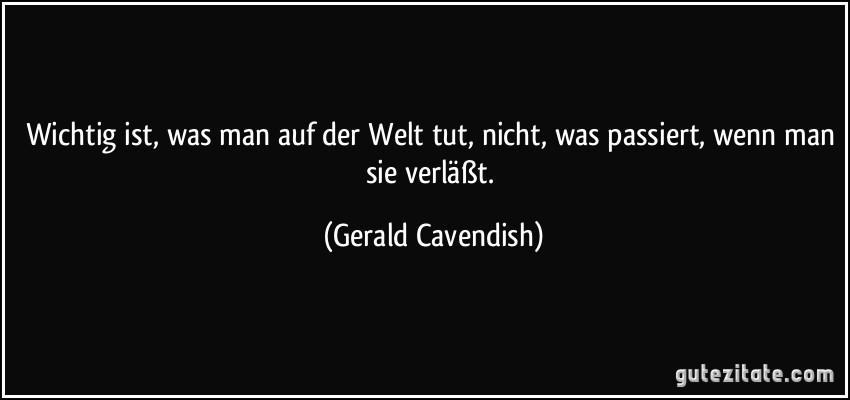 Wichtig ist, was man auf der Welt tut, nicht, was passiert, wenn man sie verläßt. (Gerald Cavendish)