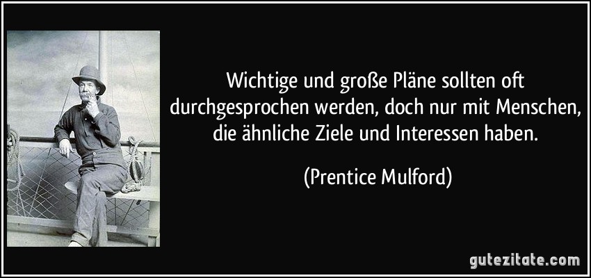 Wichtige und große Pläne sollten oft durchgesprochen werden, doch nur mit Menschen, die ähnliche Ziele und Interessen haben. (Prentice Mulford)