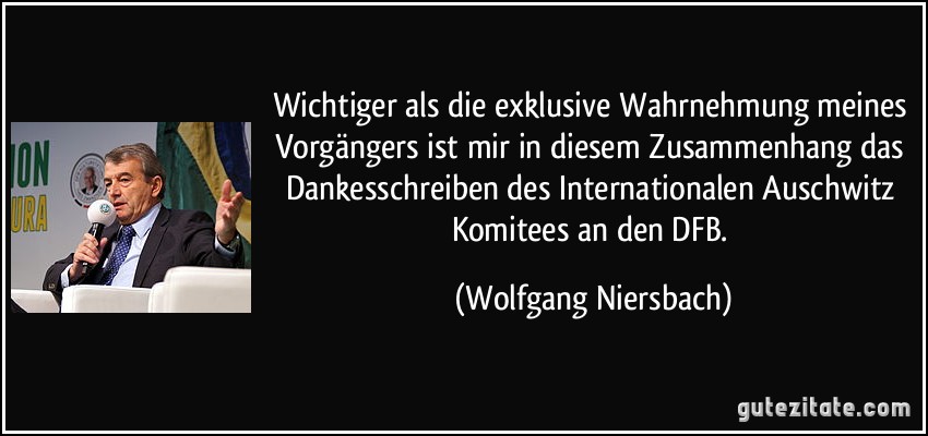 Wichtiger als die exklusive Wahrnehmung meines Vorgängers ist mir in diesem Zusammenhang das Dankesschreiben des Internationalen Auschwitz Komitees an den DFB. (Wolfgang Niersbach)