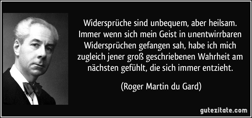 Widersprüche sind unbequem, aber heilsam. Immer wenn sich mein Geist in unentwirrbaren Widersprüchen gefangen sah, habe ich mich zugleich jener groß geschriebenen Wahrheit am nächsten gefühlt, die sich immer entzieht. (Roger Martin du Gard)