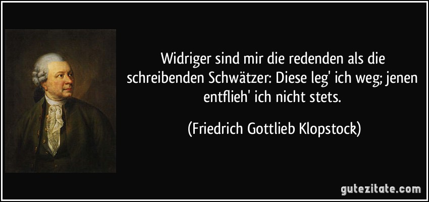 Widriger sind mir die redenden als die schreibenden Schwätzer: Diese leg' ich weg; jenen entflieh' ich nicht stets. (Friedrich Gottlieb Klopstock)