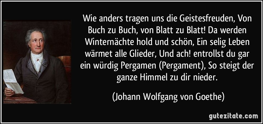 Wie anders tragen uns die Geistesfreuden, / Von Buch zu Buch, von Blatt zu Blatt! / Da werden Winternächte hold und schön, / Ein selig Leben wärmet alle Glieder, / Und ach! entrollst du gar ein würdig Pergamen (Pergament), / So steigt der ganze Himmel zu dir nieder. (Johann Wolfgang von Goethe)