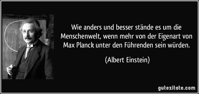 Wie anders und besser stände es um die Menschenwelt, wenn mehr von der Eigenart von Max Planck unter den Führenden sein würden. (Albert Einstein)