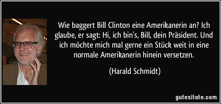 Wie baggert Bill Clinton eine Amerikanerin an? Ich glaube, er sagt: Hi, ich bin's, Bill, dein Präsident. Und ich möchte mich mal gerne ein Stück weit in eine normale Amerikanerin hinein versetzen. (Harald Schmidt)