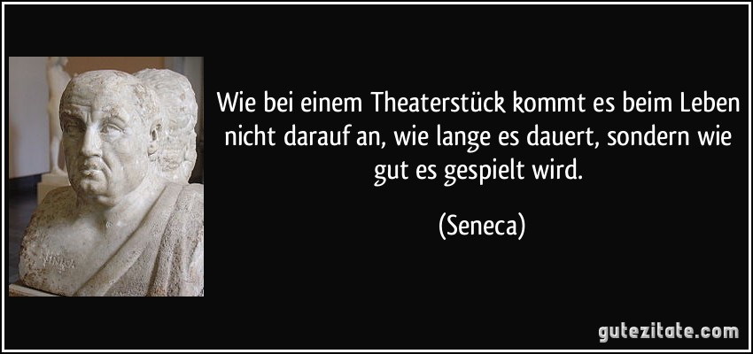 Wie bei einem Theaterstück kommt es beim Leben nicht darauf an, wie lange es dauert, sondern wie gut es gespielt wird. (Seneca)