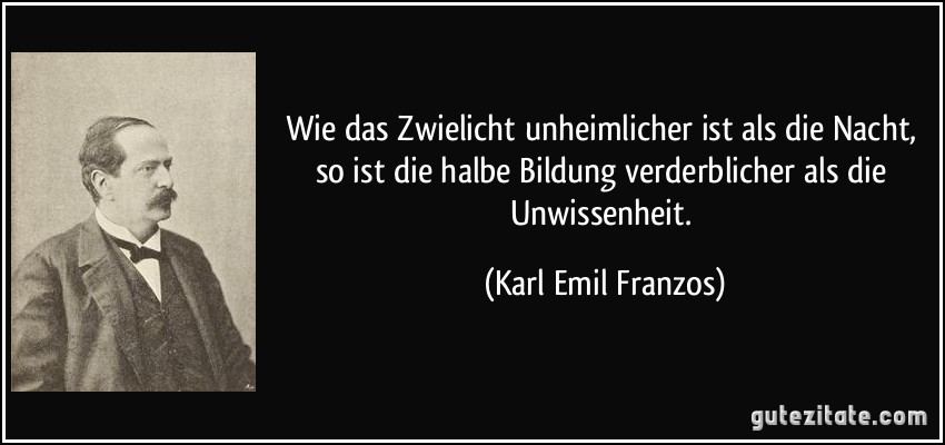 Wie das Zwielicht unheimlicher ist als die Nacht, so ist die halbe Bildung verderblicher als die Unwissenheit. (Karl Emil Franzos)