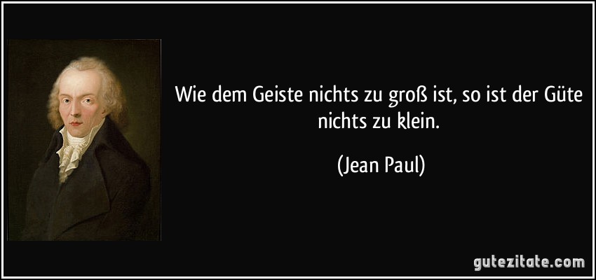 Wie dem Geiste nichts zu groß ist, so ist der Güte nichts zu klein. (Jean Paul)