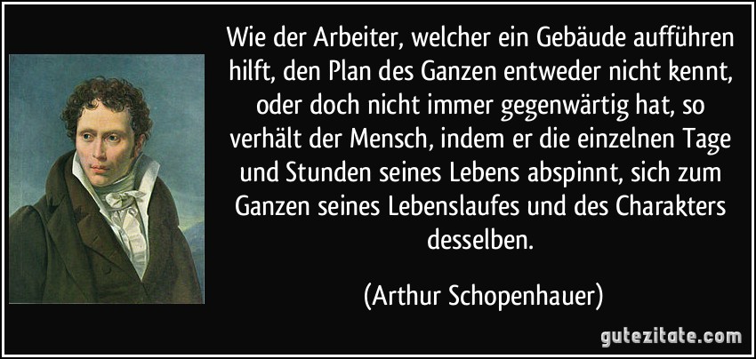 Wie der Arbeiter, welcher ein Gebäude aufführen hilft, den Plan des Ganzen entweder nicht kennt, oder doch nicht immer gegenwärtig hat, so verhält der Mensch, indem er die einzelnen Tage und Stunden seines Lebens abspinnt, sich zum Ganzen seines Lebenslaufes und des Charakters desselben. (Arthur Schopenhauer)