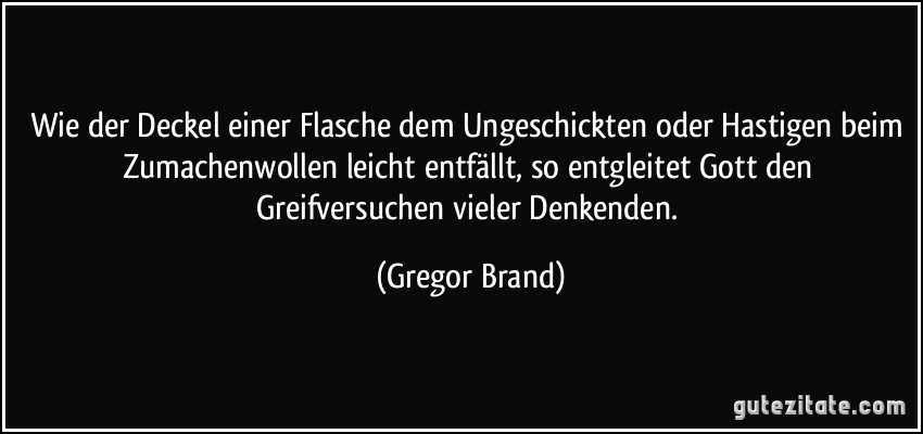 Wie der Deckel einer Flasche dem Ungeschickten oder Hastigen beim Zumachenwollen leicht entfällt, so entgleitet Gott den Greifversuchen vieler Denkenden. (Gregor Brand)