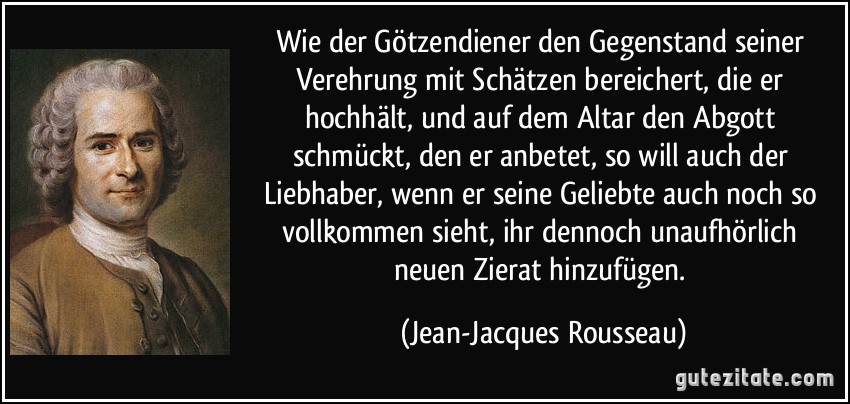 Wie der Götzendiener den Gegenstand seiner Verehrung mit Schätzen bereichert, die er hochhält, und auf dem Altar den Abgott schmückt, den er anbetet, so will auch der Liebhaber, wenn er seine Geliebte auch noch so vollkommen sieht, ihr dennoch unaufhörlich neuen Zierat hinzufügen. (Jean-Jacques Rousseau)