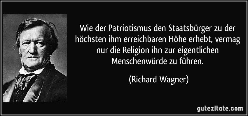 Wie der Patriotismus den Staatsbürger zu der höchsten ihm erreichbaren Höhe erhebt, vermag nur die Religion ihn zur eigentlichen Menschenwürde zu führen. (Richard Wagner)