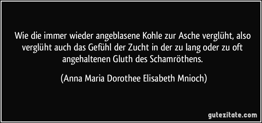 Wie die immer wieder angeblasene Kohle zur Asche verglüht, also verglüht auch das Gefühl der Zucht in der zu lang oder zu oft angehaltenen Gluth des Schamröthens. (Anna Maria Dorothee Elisabeth Mnioch)