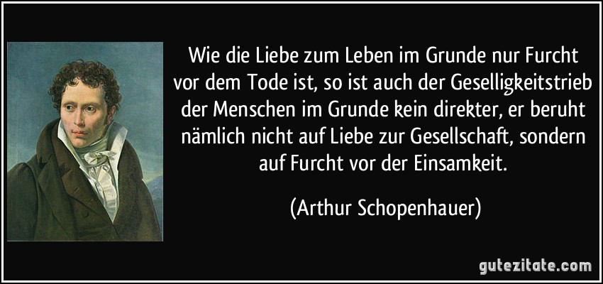 Wie die Liebe zum Leben im Grunde nur Furcht vor dem Tode ist, so ist auch der Geselligkeitstrieb der Menschen im Grunde kein direkter, er beruht nämlich nicht auf Liebe zur Gesellschaft, sondern auf Furcht vor der Einsamkeit. (Arthur Schopenhauer)