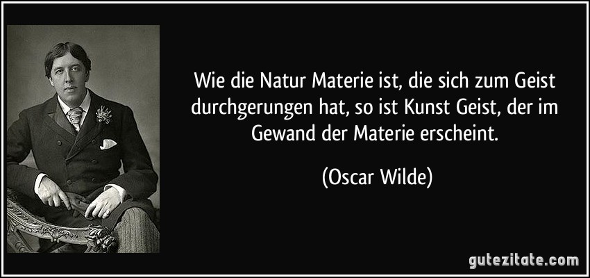 Wie die Natur Materie ist, die sich zum Geist durchgerungen hat, so ist Kunst Geist, der im Gewand der Materie erscheint. (Oscar Wilde)