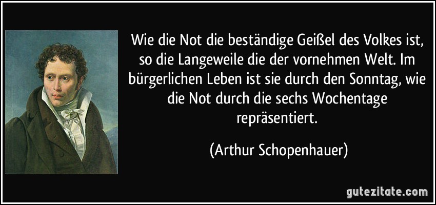 Wie die Not die beständige Geißel des Volkes ist, so die Langeweile die der vornehmen Welt. Im bürgerlichen Leben ist sie durch den Sonntag, wie die Not durch die sechs Wochentage repräsentiert. (Arthur Schopenhauer)