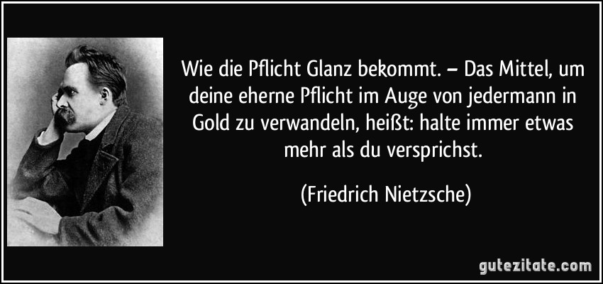 Wie die Pflicht Glanz bekommt. – Das Mittel, um deine eherne Pflicht im Auge von jedermann in Gold zu verwandeln, heißt: halte immer etwas mehr als du versprichst. (Friedrich Nietzsche)