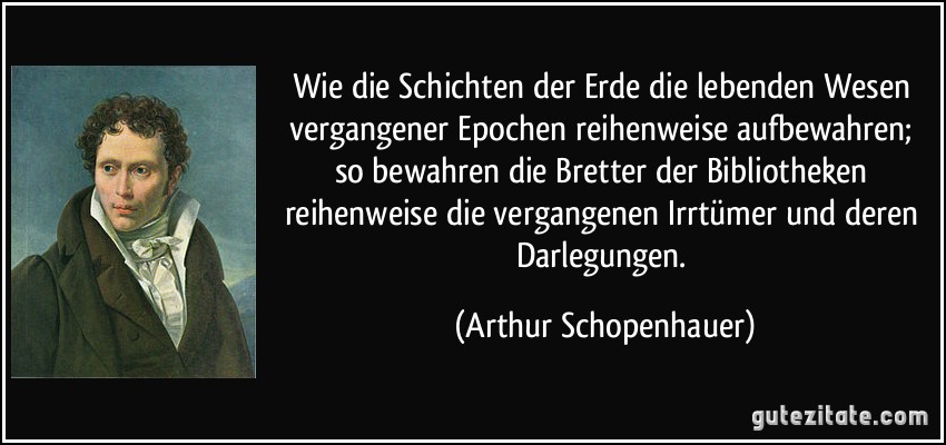 Wie die Schichten der Erde die lebenden Wesen vergangener Epochen reihenweise aufbewahren; so bewahren die Bretter der Bibliotheken reihenweise die vergangenen Irrtümer und deren Darlegungen. (Arthur Schopenhauer)