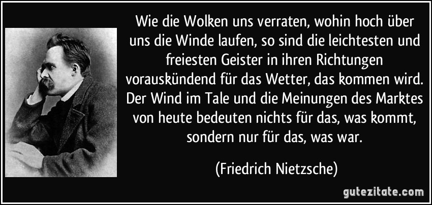 Wie die Wolken uns verraten, wohin hoch über uns die Winde laufen, so sind die leichtesten und freiesten Geister in ihren Richtungen vorauskündend für das Wetter, das kommen wird. Der Wind im Tale und die Meinungen des Marktes von heute bedeuten nichts für das, was kommt, sondern nur für das, was war. (Friedrich Nietzsche)