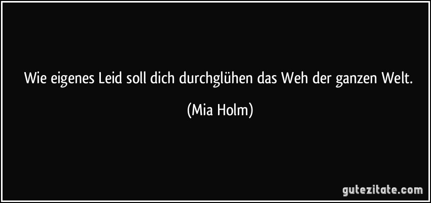 Wie eigenes Leid soll dich durchglühen das Weh der ganzen Welt. (Mia Holm)