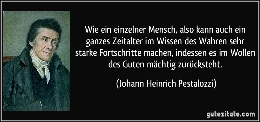 Wie ein einzelner Mensch, also kann auch ein ganzes Zeitalter im Wissen des Wahren sehr starke Fortschritte machen, indessen es im Wollen des Guten mächtig zurücksteht. (Johann Heinrich Pestalozzi)