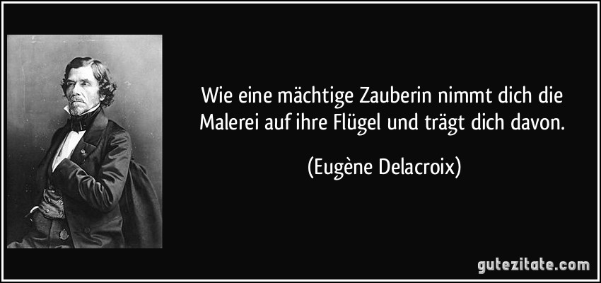 Wie eine mächtige Zauberin nimmt dich die Malerei auf ihre Flügel und trägt dich davon. (Eugène Delacroix)