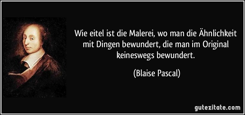 Wie eitel ist die Malerei, wo man die Ähnlichkeit mit Dingen bewundert, die man im Original keineswegs bewundert. (Blaise Pascal)