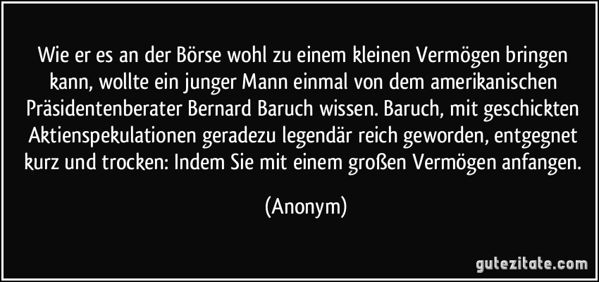 Wie er es an der Börse wohl zu einem kleinen Vermögen bringen kann, wollte ein junger Mann einmal von dem amerikanischen Präsidentenberater Bernard Baruch wissen. Baruch, mit geschickten Aktienspekulationen geradezu legendär reich geworden, entgegnet kurz und trocken: Indem Sie mit einem großen Vermögen anfangen. (Anonym)