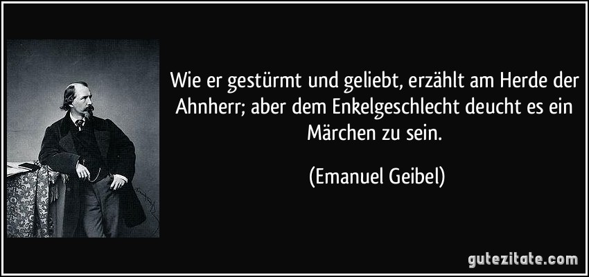 Wie er gestürmt und geliebt, erzählt am Herde der Ahnherr; aber dem Enkelgeschlecht deucht es ein Märchen zu sein. (Emanuel Geibel)