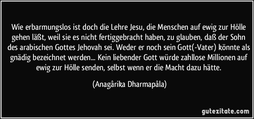 Wie erbarmungslos ist doch die Lehre Jesu, die Menschen auf ewig zur Hölle gehen läßt, weil sie es nicht fertiggebracht haben, zu glauben, daß der Sohn des arabischen Gottes Jehovah sei. Weder er noch sein Gott(-Vater) könnte als gnädig bezeichnet werden... Kein liebender Gott würde zahllose Millionen auf ewig zur Hölle senden, selbst wenn er die Macht dazu hätte. (Anagârika Dharmapâla)