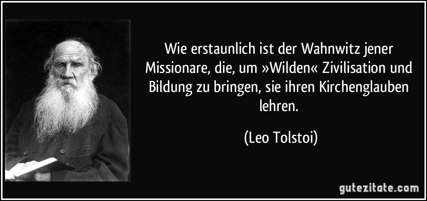 Wie erstaunlich ist der Wahnwitz jener Missionare, die, um »Wilden« Zivilisation und Bildung zu bringen, sie ihren Kirchenglauben lehren. (Leo Tolstoi)