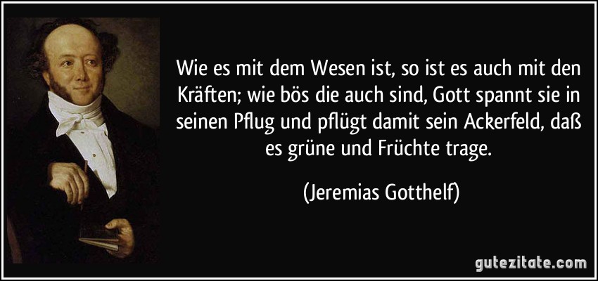 Wie es mit dem Wesen ist, so ist es auch mit den Kräften; wie bös die auch sind, Gott spannt sie in seinen Pflug und pflügt damit sein Ackerfeld, daß es grüne und Früchte trage. (Jeremias Gotthelf)