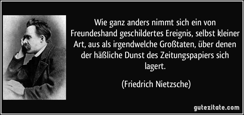 Wie ganz anders nimmt sich ein von Freundeshand geschildertes Ereignis, selbst kleiner Art, aus als irgendwelche Großtaten, über denen der häßliche Dunst des Zeitungspapiers sich lagert. (Friedrich Nietzsche)