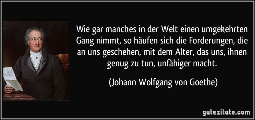 Wie gar manches in der Welt einen umgekehrten Gang nimmt, so häufen sich die Forderungen, die an uns geschehen, mit dem Alter, das uns, ihnen genug zu tun, unfähiger macht. (Johann Wolfgang von Goethe)