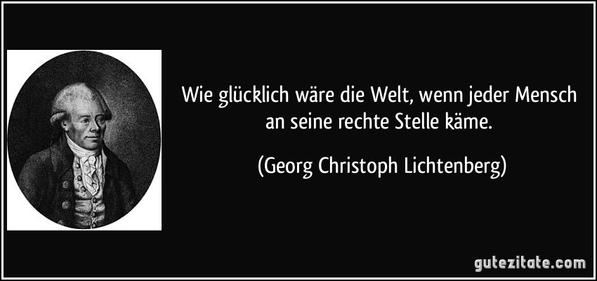 Wie glücklich wäre die Welt, wenn jeder Mensch an seine rechte Stelle käme. (Georg Christoph Lichtenberg)