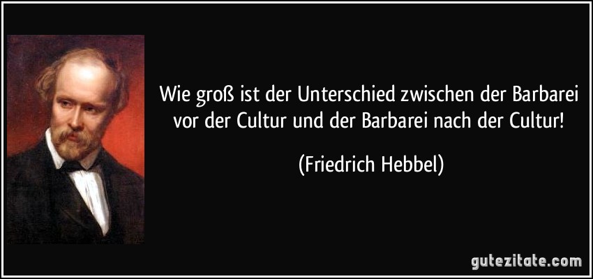 Wie groß ist der Unterschied zwischen der Barbarei vor der Cultur und der Barbarei nach der Cultur! (Friedrich Hebbel)