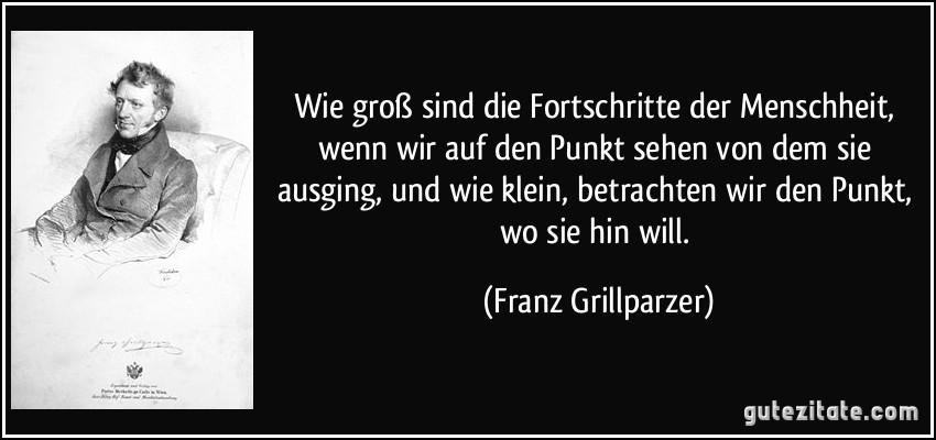 Wie groß sind die Fortschritte der Menschheit, wenn wir auf den Punkt sehen von dem sie ausging, und wie klein, betrachten wir den Punkt, wo sie hin will. (Franz Grillparzer)