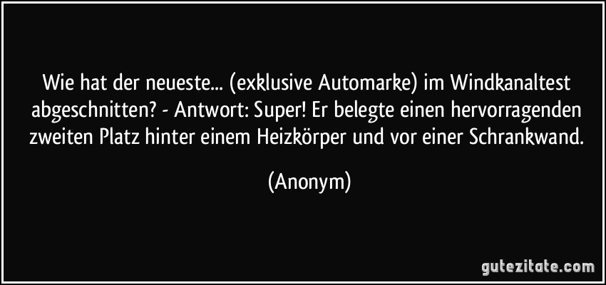 Wie hat der neueste... (exklusive Automarke) im Windkanaltest abgeschnitten? - Antwort: Super! Er belegte einen hervorragenden zweiten Platz hinter einem Heizkörper und vor einer Schrankwand. (Anonym)