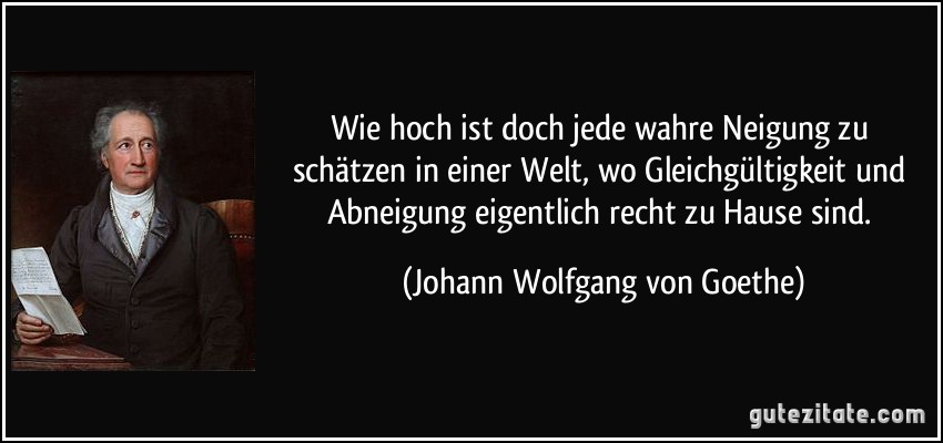 Wie hoch ist doch jede wahre Neigung zu schätzen in einer Welt, wo Gleichgültigkeit und Abneigung eigentlich recht zu Hause sind. (Johann Wolfgang von Goethe)