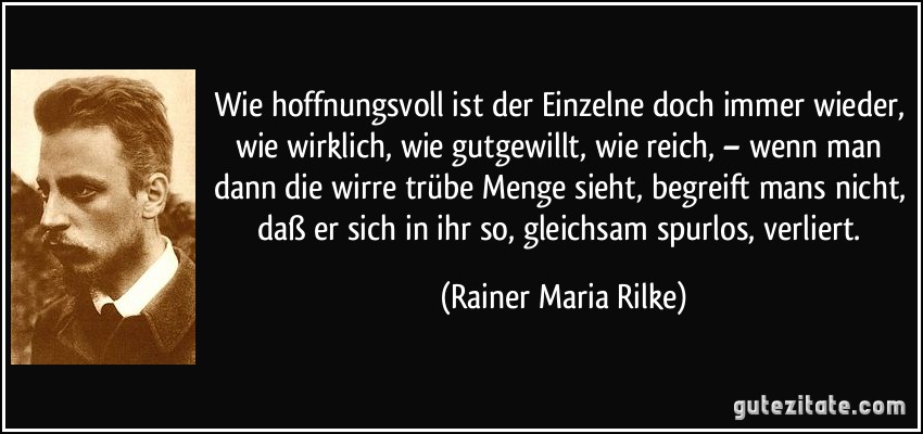 Wie hoffnungsvoll ist der Einzelne doch immer wieder, wie wirklich, wie gutgewillt, wie reich, – wenn man dann die wirre trübe Menge sieht, begreift mans nicht, daß er sich in ihr so, gleichsam spurlos, verliert. (Rainer Maria Rilke)