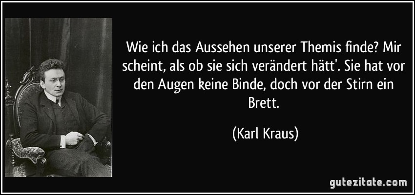 Wie ich das Aussehen unserer Themis finde? Mir scheint, als ob sie sich verändert hätt'. Sie hat vor den Augen keine Binde, doch vor der Stirn ein Brett. (Karl Kraus)