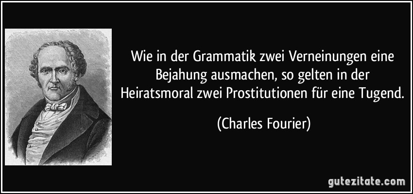 Wie in der Grammatik zwei Verneinungen eine Bejahung ausmachen, so gelten in der Heiratsmoral zwei Prostitutionen für eine Tugend. (Charles Fourier)