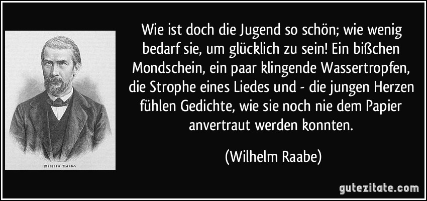 Wie ist doch die Jugend so schön; wie wenig bedarf sie, um glücklich zu sein! Ein bißchen Mondschein, ein paar klingende Wassertropfen, die Strophe eines Liedes und - die jungen Herzen fühlen Gedichte, wie sie noch nie dem Papier anvertraut werden konnten. (Wilhelm Raabe)