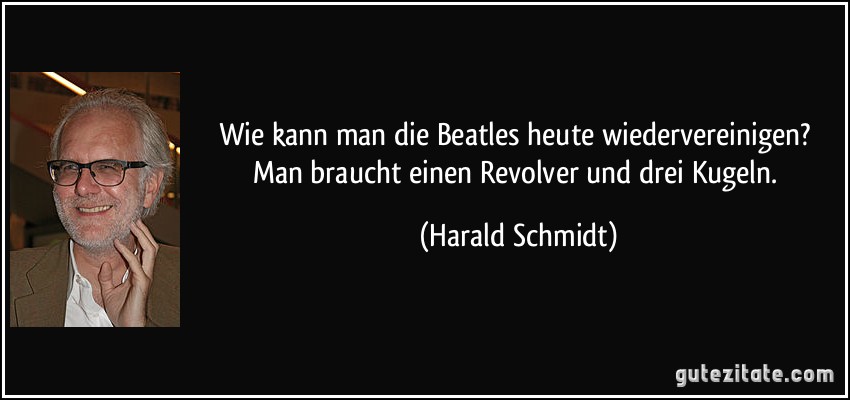 Wie kann man die Beatles heute wiedervereinigen? Man braucht einen Revolver und drei Kugeln. (Harald Schmidt)