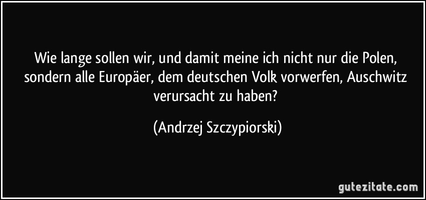 Wie lange sollen wir, und damit meine ich nicht nur die Polen, sondern alle Europäer, dem deutschen Volk vorwerfen, Auschwitz verursacht zu haben? (Andrzej Szczypiorski)