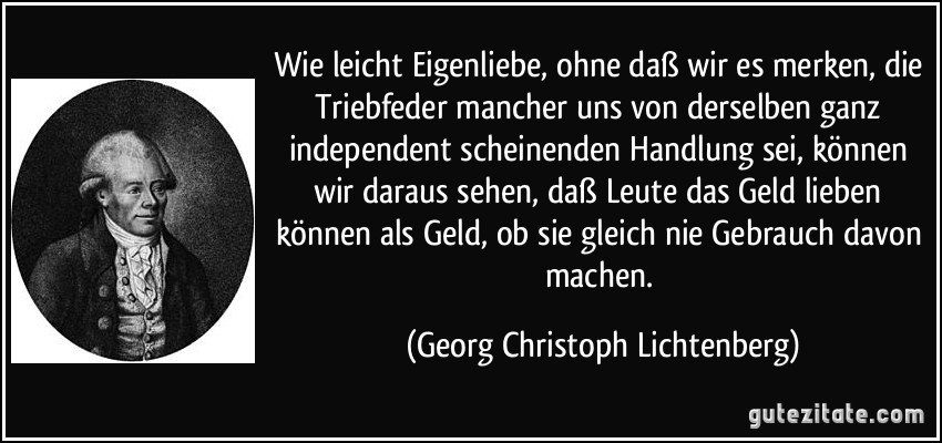 Wie leicht Eigenliebe, ohne daß wir es merken, die Triebfeder mancher uns von derselben ganz independent scheinenden Handlung sei, können wir daraus sehen, daß Leute das Geld lieben können als Geld, ob sie gleich nie Gebrauch davon machen. (Georg Christoph Lichtenberg)