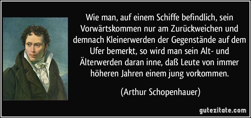 Wie man, auf einem Schiffe befindlich, sein Vorwärtskommen nur am Zurückweichen und demnach Kleinerwerden der Gegenstände auf dem Ufer bemerkt, so wird man sein Alt- und Älterwerden daran inne, daß Leute von immer höheren Jahren einem jung vorkommen. (Arthur Schopenhauer)