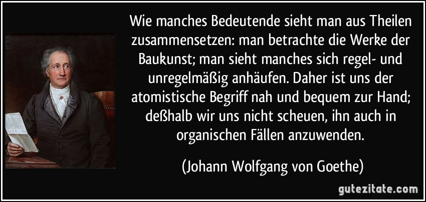 Wie manches Bedeutende sieht man aus Theilen zusammensetzen: man betrachte die Werke der Baukunst; man sieht manches sich regel- und unregelmäßig anhäufen. Daher ist uns der atomistische Begriff nah und bequem zur Hand; deßhalb wir uns nicht scheuen, ihn auch in organischen Fällen anzuwenden. (Johann Wolfgang von Goethe)